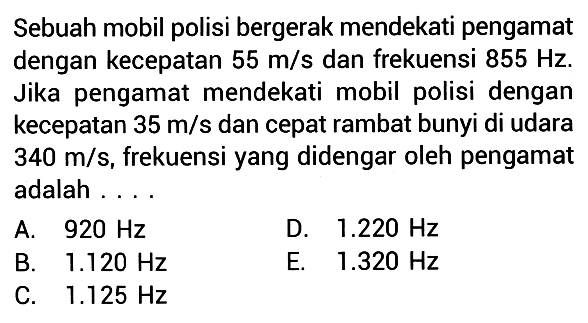 Sebuah mobil polisi bergerak mendekati pengamat dengan kecepatan  55 m / s  dan frekuensi  855 Hz . Jika pengamat mendekati mobil polisi dengan kecepatan  35 m / s  dan cepat rambat bunyi di udara  340 m / s , frekuensi yang didengar oleh pengamat adalah ....
A.   920 Hz 
D.  1.220 Hz 
B.  1.120 Hz 
E.  1.320 Hz 
C.  1.125 Hz 