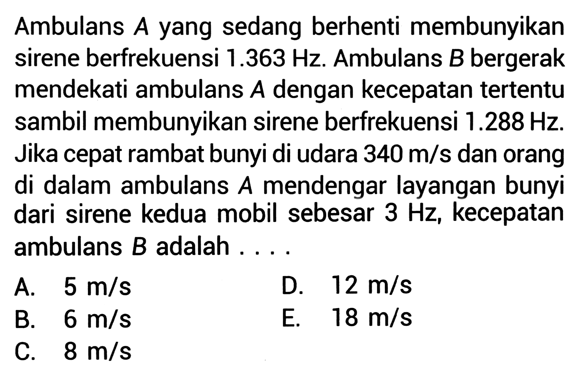 Ambulans  A  yang sedang berhenti membunyikan sirene berfrekuensi  1.363 Hz . Ambulans  B  bergerak mendekati ambulans  A  dengan kecepatan tertentu sambil membunyikan sirene berfrekuensi  1.288 Hz . Jika cepat rambat bunyi di udara  340 m / s  dan orang di dalam ambulans  A  mendengar layangan bunyi dari sirene kedua mobil sebesar  3 Hz , kecepatan ambulans  B  adalah ... .
A.  5 m / s 
D.  12 m / s 
B.   6 m / s 
E.   18 m / s 
C.  8 m / s 