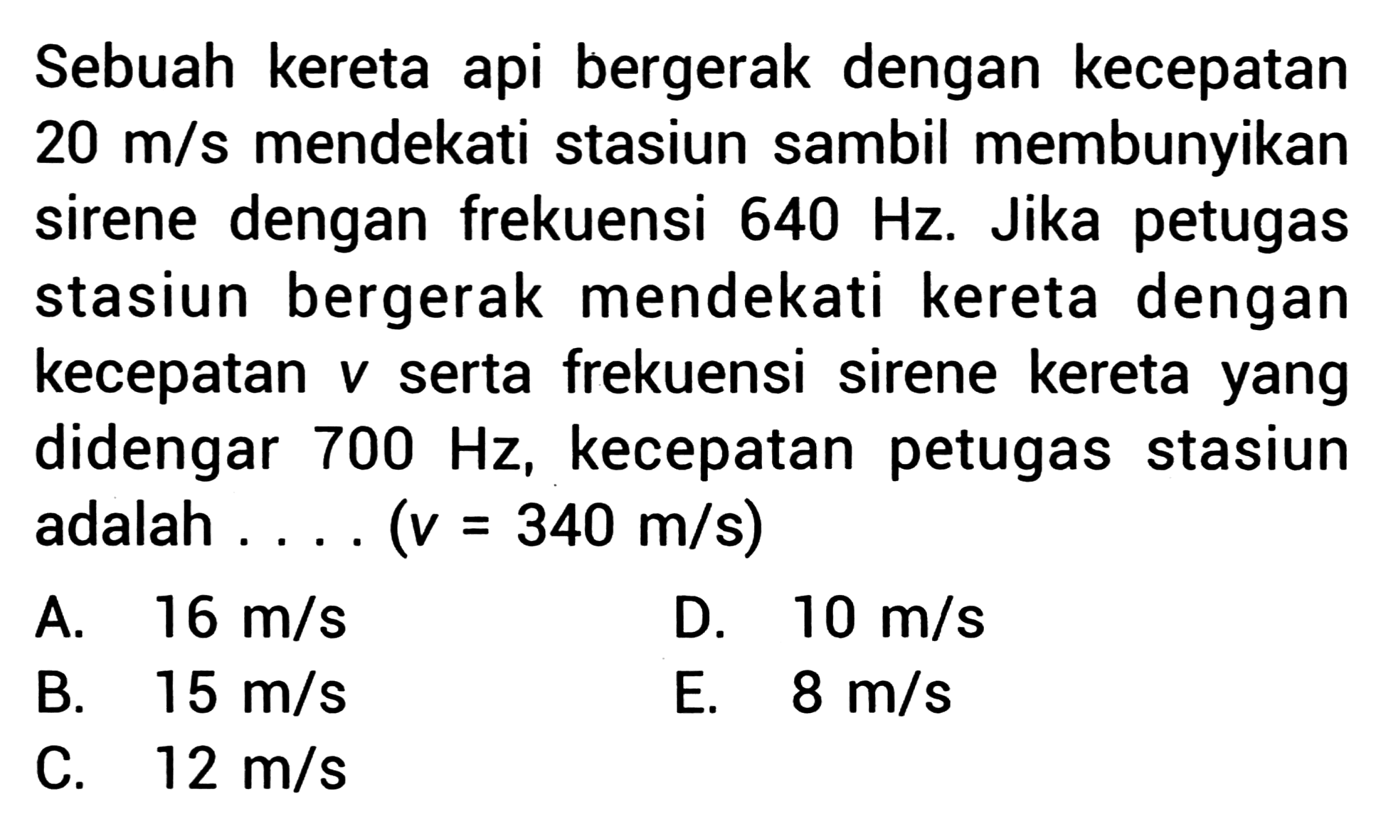 Sebuah kereta api bergerak dengan kecepatan  20 m / s  mendekati stasiun sambil membunyikan sirene dengan frekuensi  640 Hz . Jika petugas stasiun bergerak mendekati kereta dengan kecepatan  v  serta frekuensi sirene kereta yang didengar  700 Hz , kecepatan petugas stasiun adalah .... (  v=340 m / s  )
A.  16 m / s 
D.  10 m / s 
B.  15 m / s 
E.  8 m / s 
C.  12 m / s 