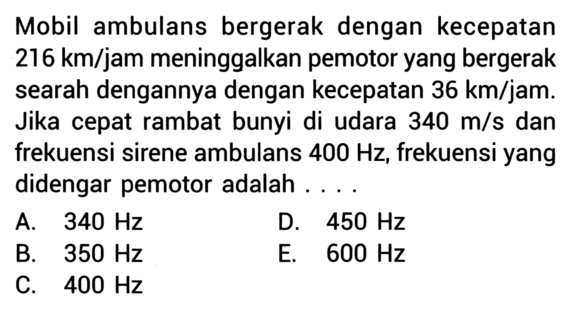 Mobil ambulans bergerak dengan kecepatan  216 km / jam  meninggalkan pemotor yang bergerak searah dengannya dengan kecepatan  36 km / jam . Jika cepat rambat bunyi di udara  340 m / s  dan frekuensi sirene ambulans  400 Hz , frekuensi yang didengar pemotor adalah ....
A.  340 Hz 
D.  450 Hz 
B.  350 Hz 
E.  600 Hz 
C.  400 Hz 