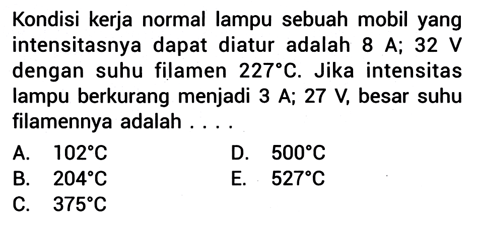 Kondisi kerja normal lampu sebuah mobil yang intensitasnya dapat diatur adalah  8 A;  32 V dengan suhu filamen  227 C . Jika intensitas lampu berkurang menjadi  3 A; 27 V, besar suhu filamennya adalah ....
A.  102 C 
D.  500 C 
B.  204 C 
E.  527 C 
C.  375 C 