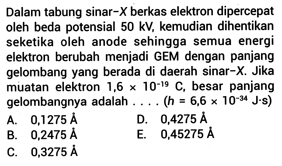 Dalam tabung sinar-  X  berkas elektron dipercepat oleh beda potensial  50 \mathrm{kV} , kemudian dihentikan seketika oleh anode sehingga semua energi elektron berubah menjadi GEM dengan panjang gelombang yang berada di daerah sinar-X. Jika muatan elektron 1,6  x 10^{-19} C , besar panjang gelombangnya adalah  .... .(h=6,6 x 10^{-34} J. s) 
A.   0,1275 A 
D.  0,4275 A 
B.  0,2475 A 
E.  0,45275 A 
C.  0,3275 A 