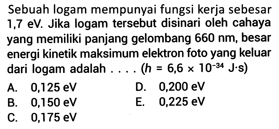 Sebuah logam mempunyai fungsi kerja sebesar  1,7 \mathrm{eV} . Jika logam tersebut disinari oleh cahaya yang memiliki panjang gelombang  660 nm , besar energi kinetik maksimum elektron foto yang keluar dari logam adalah .... (  h=6,6 x 10^{-34} J. s  )
A.  0,125 \mathrm{eV} 
D.  0,200 \mathrm{eV} 
B.  0,150 \mathrm{eV} 
E.   0,225 \mathrm{eV} 
C.  0,175 \mathrm{eV} 