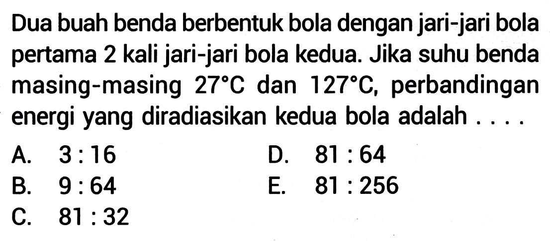 Dua buah benda berbentuk bola dengan jari-jari bola pertama 2 kali jari-jari bola kedua. Jika suhu benda masing-masing  27 C  dan  127 C , perbandingan energi yang diradiasikan kedua bola adalah ....
A.  3: 16 
D.  81: 64 
B.  9: 64 
E.  81: 256 
C.  81: 32 