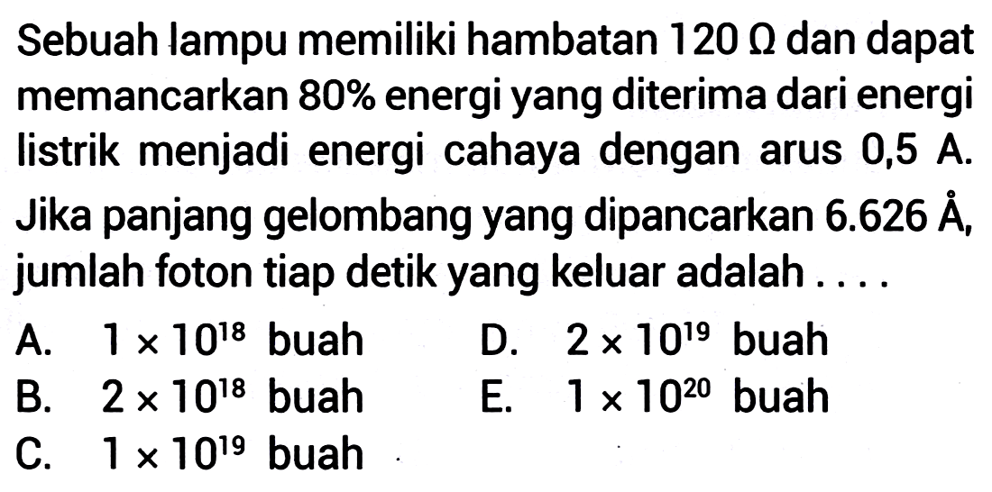 Sebuah lampu memiliki hambatan  120 \Omega  dan dapat memancarkan  80 %  energi yang diterima dari energi listrik menjadi energi cahaya dengan arus 0,5 A. Jika panjang gelombang yang dipancarkan  6.626 A  A, jumlah foton tiap detik yang keluar adalah....
A.  1 x 10^{18}  buah
D.  2 x 10^{19}  buah
B.  2 x 10^{18}  buah
E.  1 x 10^{20}  buah
C.  1 x 10^{19}  buah