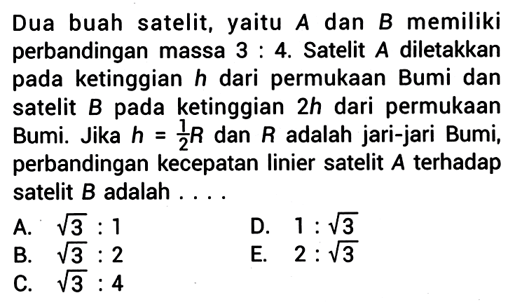 Dua buah satelit, yaitu A dan B memiliki perbandingan massa  3:  4. Satelit  A  diletakkan pada ketinggian  h  dari permukaan Bumi dan satelit  B  pada ketinggian  2 h  dari permukaan Bumi. Jika  h={1}/{2} R  dan  R  adalah jari-jari Bumi, perbandingan kecepatan linier satelit  A  terhadap satelit  B  adalah  .... 
A.  akar(3): 1 
D.  1: akar(3) 
B.  akar(3): 2 
C.  akar(3): 4 