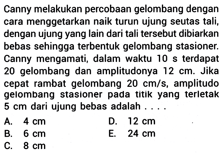 Canny melakukan percobaan gelombang dengan cara menggetarkan naik turun ujung seutas tali, dengan ujung yang lain dari tali tersebut dibiarkan bebas sehingga terbentuk gelombang stasioner. Canny mengamati, dalam waktu  10 s  terdapat 20 gelombang dan amplitudonya  12 cm . Jika cepat rambat gelombang  20 cm / s , amplitudo gelombang stasioner pada titik yang terletak  5 cm  dari ujung bebas adalah ....
A.  4 cm 
D.  12 cm 
B.  6 cm 
E.  24 cm 