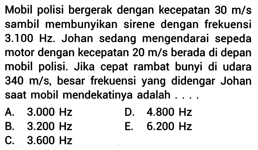 Mobil polisi bergerak dengan kecepatan  30 m / s  sambil membunyikan sirene dengan frekuensi  3.100 Hz . Johan sedang mengendarai sepeda motor dengan kecepatan  20 m / s  berada di depan mobil polisi. Jika cepat rambat bunyi di udara  340 m / s , besar frekuensi yang didengar Johan saat mobil mendekatinya adalah ... .
A.   3.000 Hz 
D.  4.800 Hz 
B.  3.200 Hz 
E.   6.200 Hz 
C.  3.600 Hz 