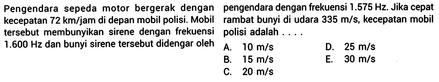 Pengendara sepeda motor bergerak dengan pengendara dengan frekuensi  1.575 Hz . Jika cepat kecepatan  72 ~km / jam  di depan mobil polisi. Mobil rambat bunyi di udara  335 m / s , kecepatan mobil tersebut membunyikan sirene dengan frekuensi polisi adalah ...
 1.600 Hz  dan bunyi sirene tersebut didengar oleh A.  10 m / s 
D.  25 m / s 
B.  15 m / s 
E.  30 m / s 
C.  20 m / s 