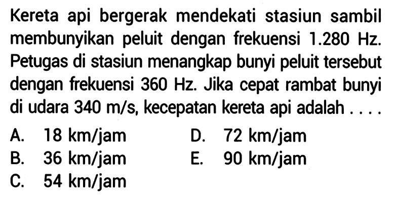 Kereta api bergerak mendekati stasiun sambil membunyikan peluit dengan frekuensi  1.280 Hz . Petugas di stasiun menangkap bunyi peluit tersebut dengan frekuensi  360 Hz . Jika cepat rambat bunyi di udara  340 m / s , kecepatan kereta api adalah ... .
A.  18 km / jam 
D.  72 km / jam 
B.  36 km / jam 
E.  90 km / jam 
C.  54 km / jam 