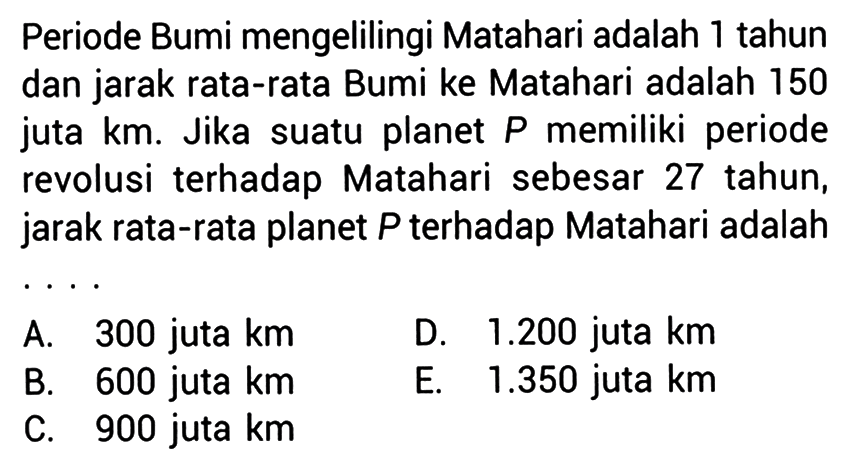 Periode Bumi mengelilingi Matahari adalah 1 tahun dan jarak rata-rata Bumi ke Matahari adalah 150 juta  \mathrm{km} . Jika suatu planet  P  memiliki periode revolusi terhadap Matahari sebesar 27 tahun, jarak rata-rata planet  P  terhadap Matahari adalah
A. 300 juta km
D.  1.200  juta  \mathrm{km} 
B. 600 juta km
E.  1.350  juta  \mathrm{km} 
C. 900 juta km