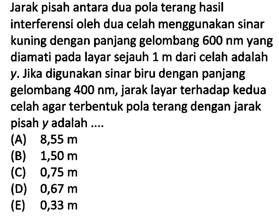 Jarak pisah antara dua pola terang hasil interferensi oleh dua celah menggunakan sinar kuning dengan panjang gelombang 600 nm yang diamati pada layar sejauh 1 m dari celah adalah y. Jika digunakan sinar biru dengan panjang gelombang 400 nm, jarak layar terhadap kedua celah agar terbentuk pola terang dengan jarak pisah y adalah ....