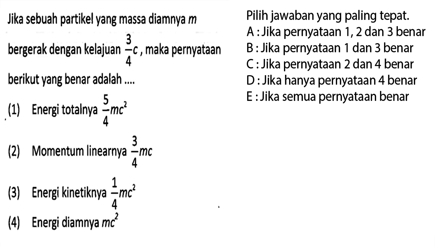 Jika sebuah partikel yang massa diamnya m bergerak dengan kelajuan 3/4 c, maka pernyataan berikut yang benar adalah .... 
(1) Energi totalnya 5/4 mc^2 
(2) Momentum linearnya 3/4 mc 
(3) Energi kinetiknya 1/4 mc^2 
(4) Energi diamnya mc^2 
Pilih jawaban yang paling tepat. 
A : Jika pernyataan 1, 2 dan 3 benar 3 
B : Jika pernyataan 1 dan 3 benar 
C : Jika pernyataan 2 dan 4 benar 
D : Jika hanya pernyataan 4 benar 
E : Jika semua pernyataan benar