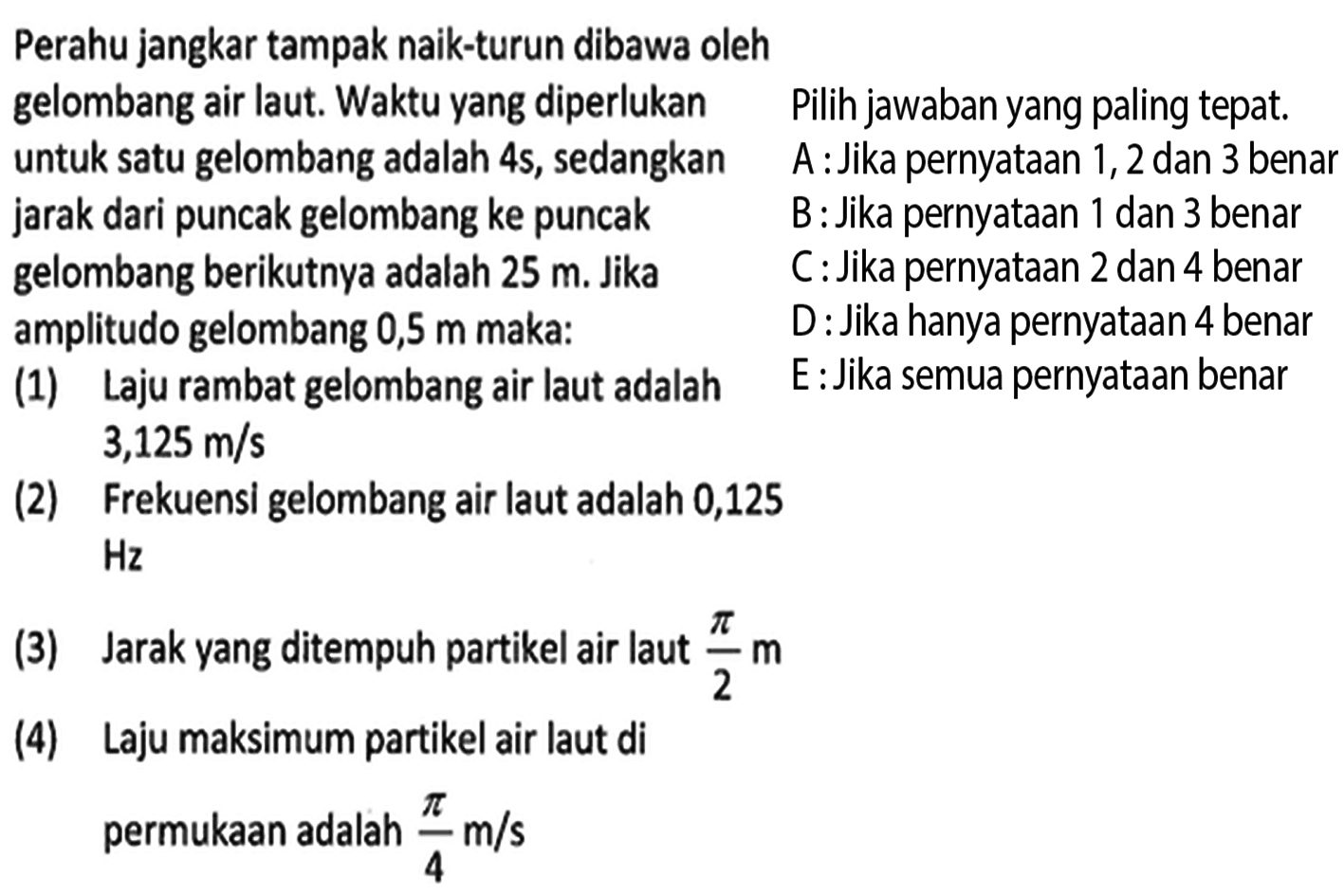 Perahu jangkar tampak naik-turun dibawa oleh gelombang air laut. Waktu yang diperlukan untuk satu gelombang adalah  4s, sedangkan jarak dari puncak gelombang ke puncak gelombang berikutnya adalah  25 m. Jika amplitudo gelombang  0,5 m   maka: (1) Laju rambat gelombang air laut adalah (2) Frekuensi gelombang air laut adalah  0,125 (3) Jarak yang ditempuh partikel air laut  pi/2 m (4) Laju maksimum partikel air laut di permukaan adalah  pi/4 m/s Pilih jawaban yang paling tepat.