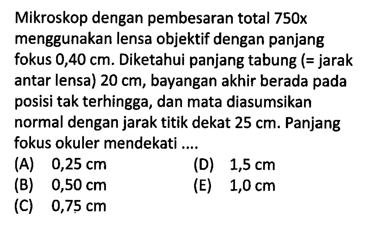 Mikroskop dengan pembesaran total 750x menggunakan lensa objektif dengan panjang fokus 0,40 cm. Diketahui panjang tabung (= jarak antar lensa) 20 cm, bayangan akhir berada pada posisi tak terhingga, dan mata diasumsikan normal dengan jarak titik dekat 25 cm. Panjang fokus okuler mendekati .... 