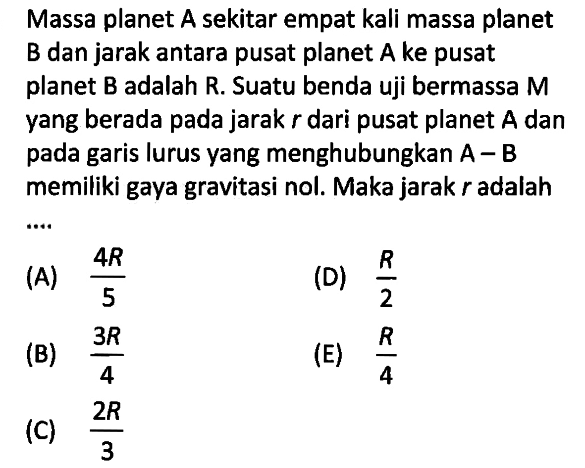 Massa planet A sekitar empat kali massa planet B dan jarak antara pusat planet  A  ke pusat planet  B  adalah R. Suatu benda uji bermassa M yang berada pada jarak  r  dari pusat planet  A  dan pada garis lurus yang menghubungkan  A-B  memiliki gaya gravitasi nol. Maka jarak  r  adalah