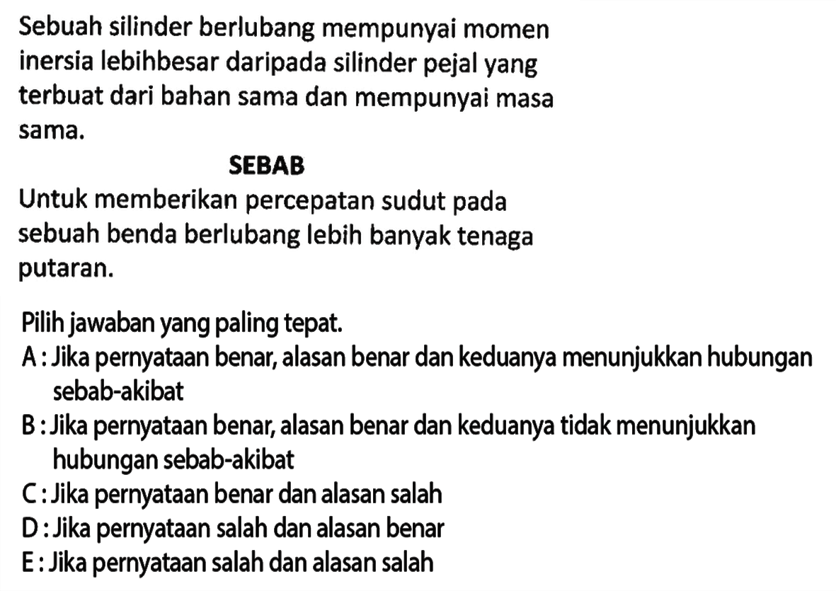 Sebuah silinder berlubang mempunyai momeninersia lebihbesar daripada silinder pejal yangterbuat dari bahan sama dan mempunyai masasama.SEBABUntuk memberikan percepatan sudut padasebuah benda berlubang lebih banyak tenagaputaran.Pilih jawaban yang paling tepat.A: Jika pernyataan benar, alasan benar dan keduanya menunjukkan hubungansebab-akibatB: Jika pernyataan benar, alasan benar dan keduanya tidak menunjukkanhubungan sebab-akibatC: Jika pernyataan benar dan alasan salahD: Jika pernyataan salah dan alasan benarE: Jika pernyataan salah dan alasan salah