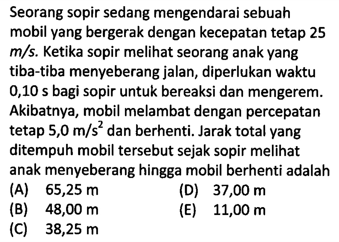 Seorang sopir sedang mengendarai sebuah mobil yang bergerak dengan kecepatan tetap 25 m/s. Ketika sopir melihat seorang anak yang tiba-tiba menyeberang jalan, diperlukan waktu 0,10 s bagi sopir untuk bereaksi dan mengerem. Akibatnya, mobil melambat dengan percepatan tetap 5,0 m/s^2 dan berhenti. Jarak total yang ditempuh mobil tersebut sejak sopir melihat anak menyeberang hingga mobil berhenti adalah .... 