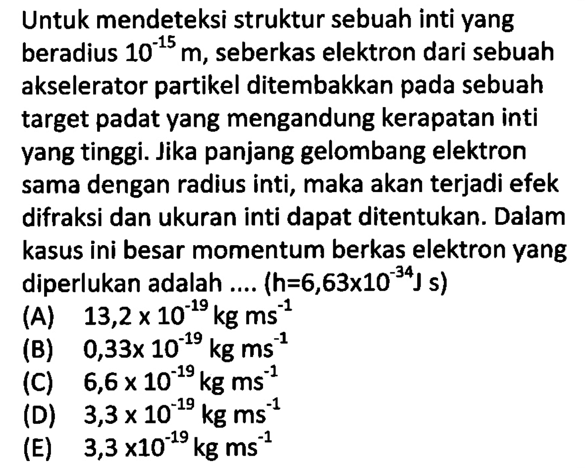 Untuk mendeteksi struktur sebuah inti yang beradius 10^(-15) m, seberkas elektron dari sebuah akselerator partikel ditembakkan pada sebuah target padat yang mengandung kerapatan inti yang tinggi. Jika panjang gelombang elektron sama dengan radius inti, maka akan terjadi efek difraksi dan ukuran inti dapat ditentukan. Dalam kasus ini besar momentum berkas elektron yang diperlukan adalah .... (h=6,63x10^(-34) J s) 