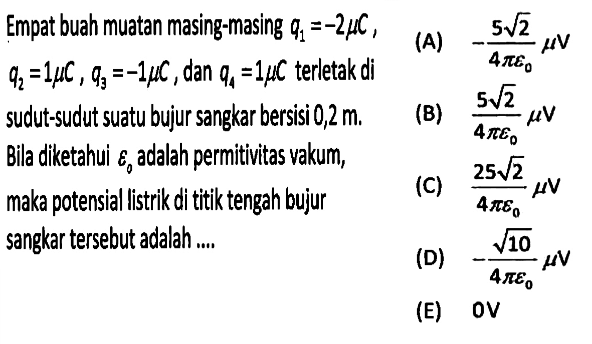 Empat buah muatan masing-masing q1 = -2 mikro C, q2 = 1 mikro C, q3 = -1 mikro C, dan q4 = 1 mikro C terletak di sudut-sudut suatu bujur sangkar bersisi 0,2 m. Bila diketahui epsilon0 adalah permitivitas vakum, maka potensial listrik di titik tengah bujur sangkar tersebut adalah 
(A) -(5 akar(2))/(4 pi epsilon0) mikro V  
(B) (5 akar(2))/(4 pi epsilon0) mikro V  
(C) (25 akar(2))/(4 pi epsilon0) mikro V  
(D) -akar(10)/(4 pi epsilon0) mikro V 
(E) 0 V 