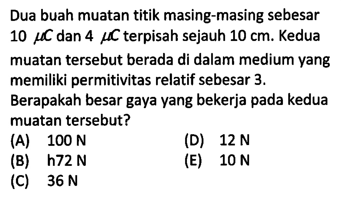 Dua buah muatan titik masing-masing sebesar 10 mu C dan 4 mu  C terpisah sejauh 10 cm. Kedua muatan tersebut berada di dalam medium yang memiliki permitivitas relatif sebesar 3. Berapakah besar gaya yang bekerja pada kedua muatan tersebut?