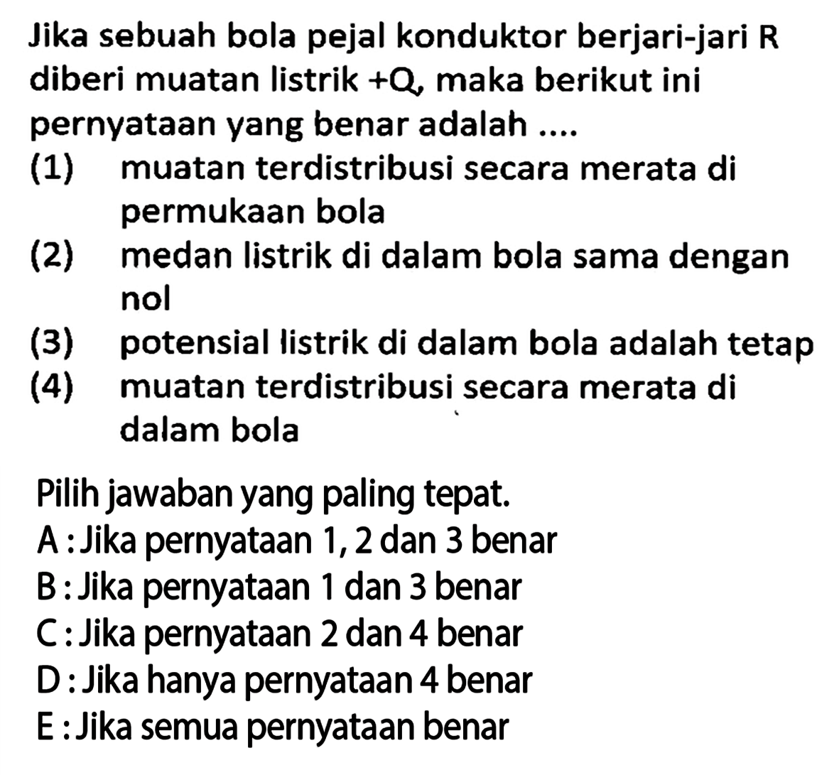 Jika sebuah bola pejal konduktor berjari-jari  R  diberi muatan listrik  +Q , maka berikut ini pernyataan yang benar adalah ....
(1) muatan terdistribusi secara merata di permukaan bola
(2) medan listrik di dalam bola sama dengan nol
(3) potensial listrik di dalam bola adalah tetap
(4) muatan terdistribusi secara merata di dalam bola
Pilih jawaban yang paling tepat.
A : Jika pernyataan 1, 2 dan 3 benar
B : Jika pernyataan 1 dan 3 benar
C : Jika pernyataan 2 dan 4 benar
D : Jika hanya pernyataan 4 benar
E : Jika semua pernyataan benar