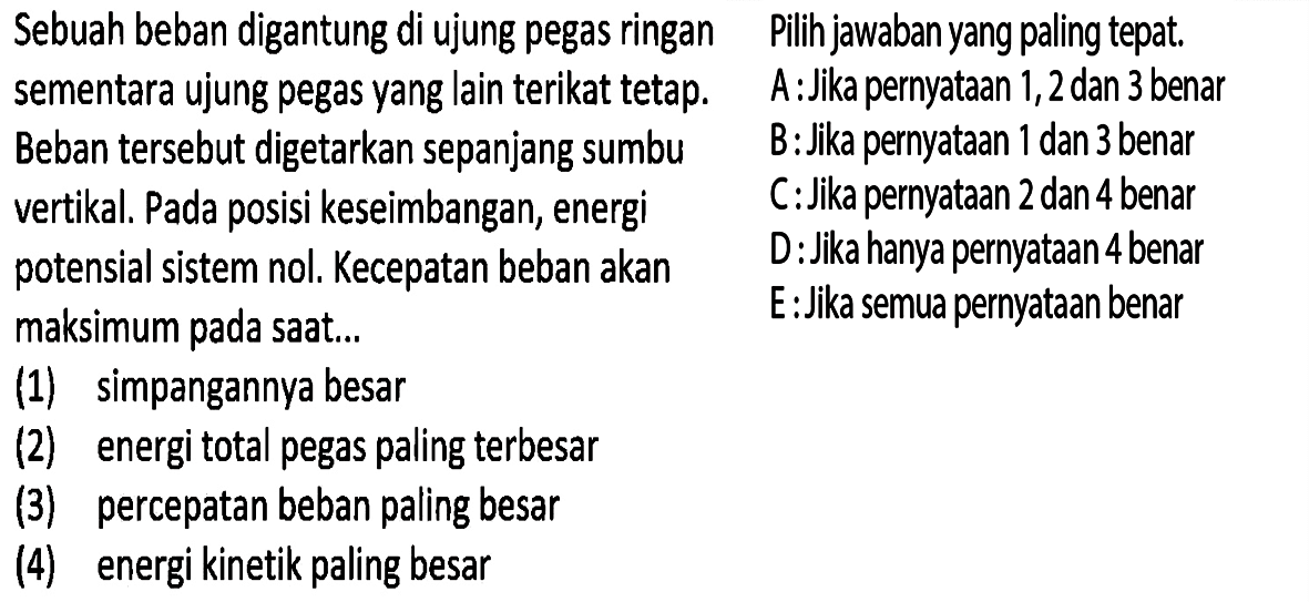 Sebuah beban digantung di ujung pegas ringan sementara ujung pegas yang lain terikat tetap. Beban tersebut digetarkan sepanjang sumbu vertikal. Pada posisi keseimbangan, energi potensial sistem nol. Kecepatan beban akan maksimum pada saat .... (1) simpangannya besar (2) energi total pegas paling terbesar (3) percepatan beban paling besar (4) energi kinetik paling besar Pilih jawaban yang paling tepat. 