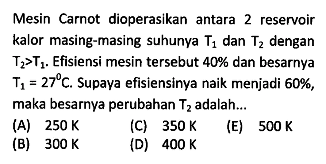 Mesin Carnot dioperasikan antara 2 reservoir kalor masing-masing suhunya T1 dan T2 dengan T2>T1. Efisiensi mesin tersebut 40% dan besarnya T1=27 C. Supaya efisiensinya naik menjadi 60% , maka besarnya perubahan T2 adalah...