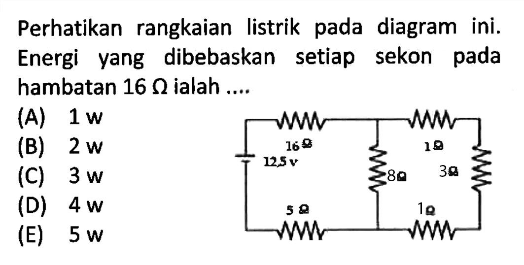 Perhatikan rangkaian listrik pada diagram ini. Energi yang dibebaskan setiap sekon pada hambatan 16 ohm ialah 
16 ohm 1 ohm 12,5 v 3 ohm 8 ohm 5 ohm 1 ohm 
(A) 1 w (B) 2 w (C) 3 w D) 4 w E) 5 w