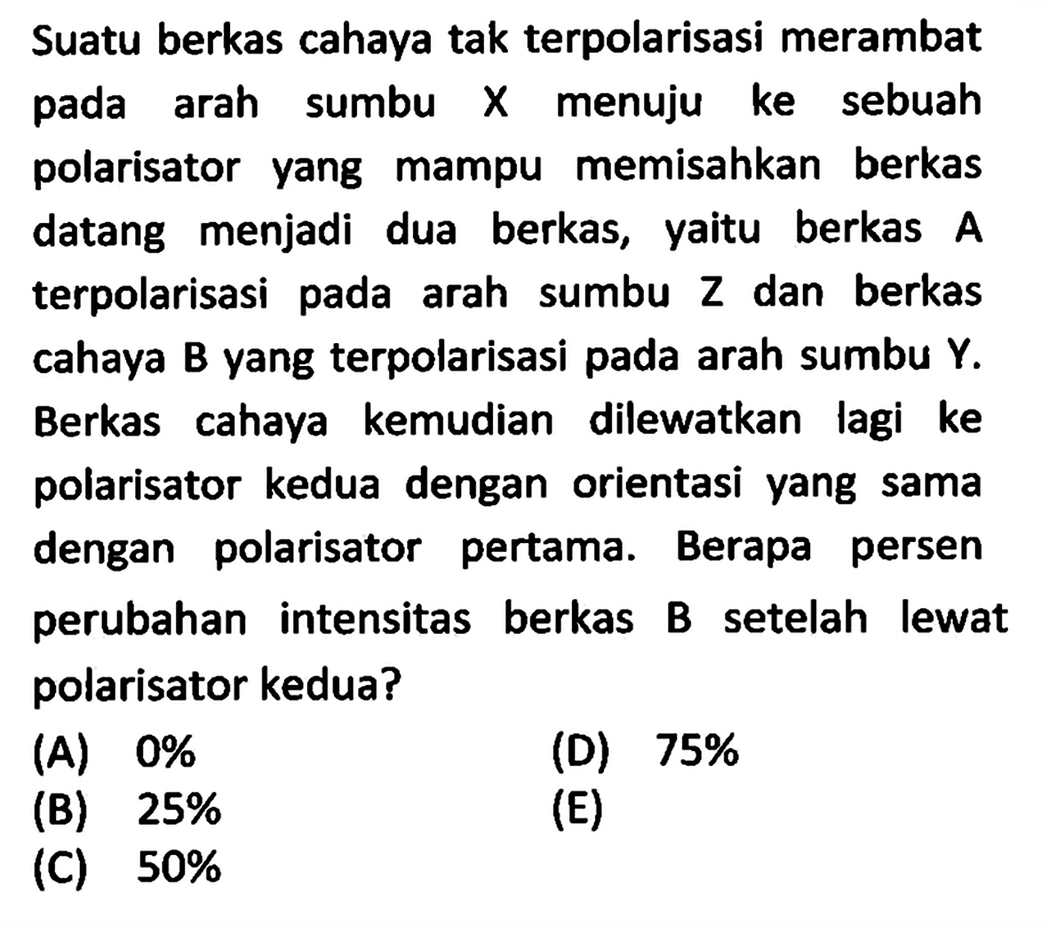 Suatu berkas cahaya tak terpolarisasi merambat pada arah sumbu X menuju ke sebuah polarisator yang mampu memisahkan berkas datang menjadi dua berkas, yaitu berkas A terpolarisasi pada arah sumbu Z dan berkas cahaya B yang terpolarisasi pada arah sumbu Y. Berkas cahaya kemudian dilewatkan lagi ke polarisator kedua dengan orientasi yang sama dengan polarisator pertama. Berapa persen perubahan intensitas berkas B setelah lewat polarisator kedua? 