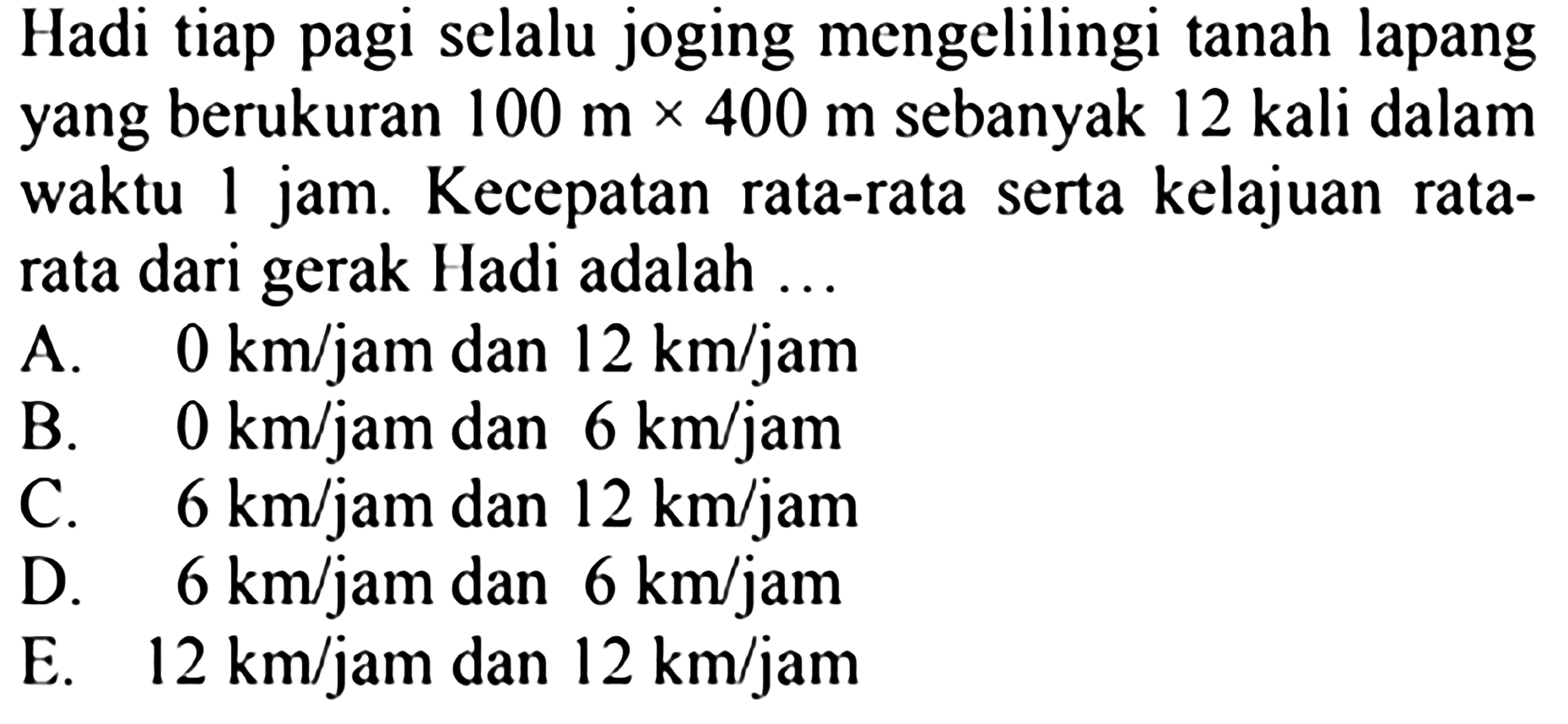 Hadi tiap pagi selalu joging mengelilingi tanah lapang yang berukuran 100 m x 400 m sebanyak 12 kali dalam waktu 1 jam. Kecepatan rata-rata serta kelajuan rata-rata dari gerak Hadi adalah 
