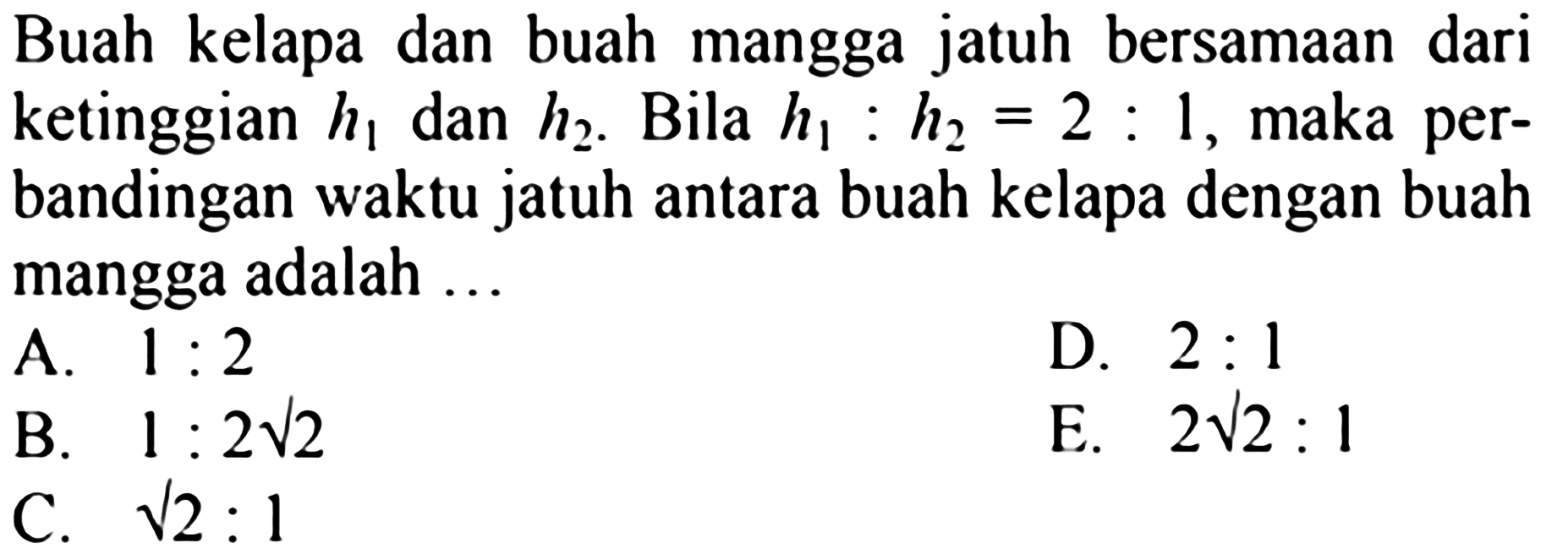 Buah kelapa dan buah mangga jatuh bersamaan dari ketinggian  h1  dan  h2 . Bila  h1:h2=2:1 , maka perbandingan waktu jatuh antara buah kelapa dengan buah mangga adalah ...  