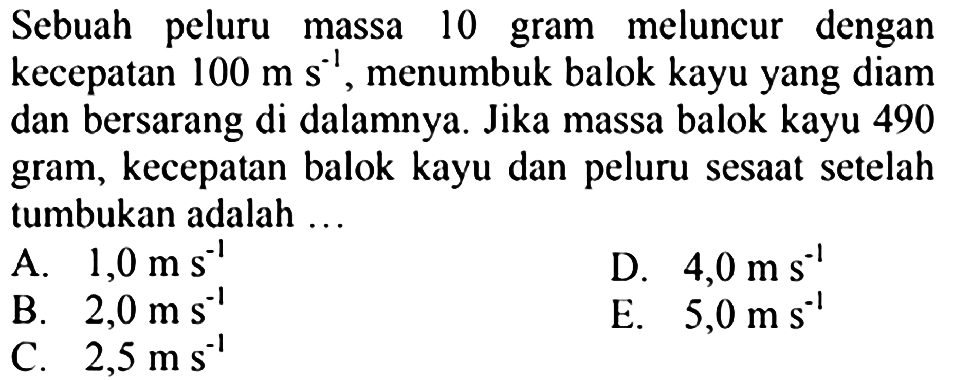 Sebuah peluru massa 10 gram meluncur dengan kecepatan  100 m ~s^(-1) , menumbuk balok kayu yang diam dan bersarang di dalamnya. Jika massa balok kayu 490 gram, kecepatan balok kayu dan peluru sesaat setelah tumbukan adalah  ... 
A.  1,0 m ~s^(-1) 
D.  4,0 m ~s^(-1) 
B.  2,0 m ~s^(-1) 
E.  5,0 m ~s^(-1) 
C.  2,5 m ~s^(-1) 