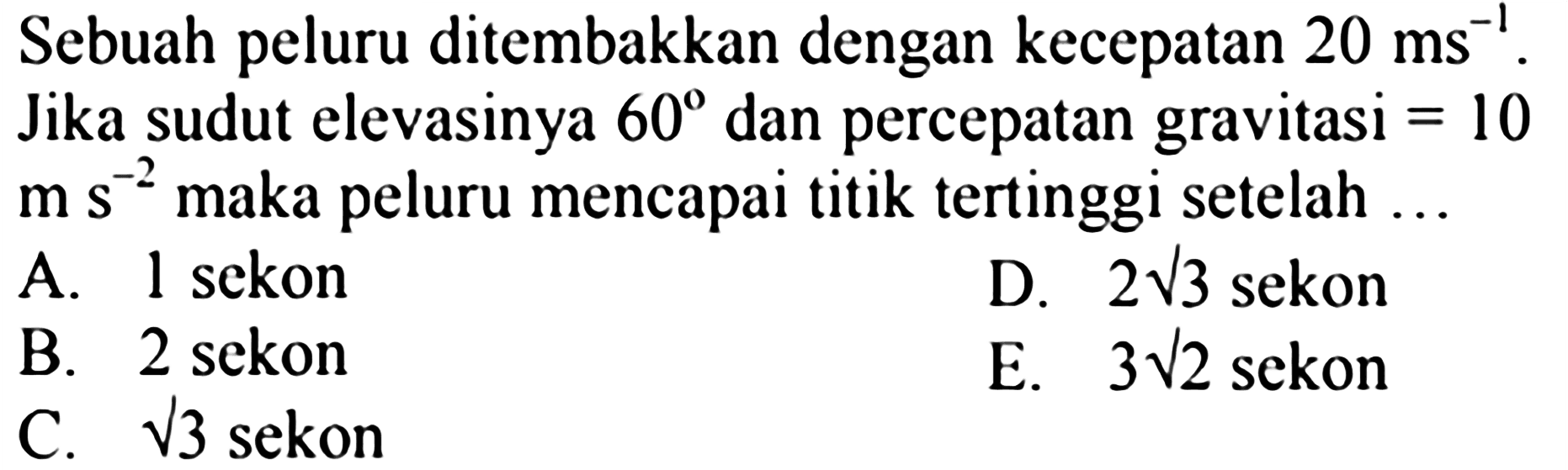 Sebuah peluru ditembakkan dengan kecepatan  20 ms^-1 . Jika sudut elevasinya  60  dan percepatan gravitasi=10ms^-2  maka peluru mencapai titik tertinggi setelah ...