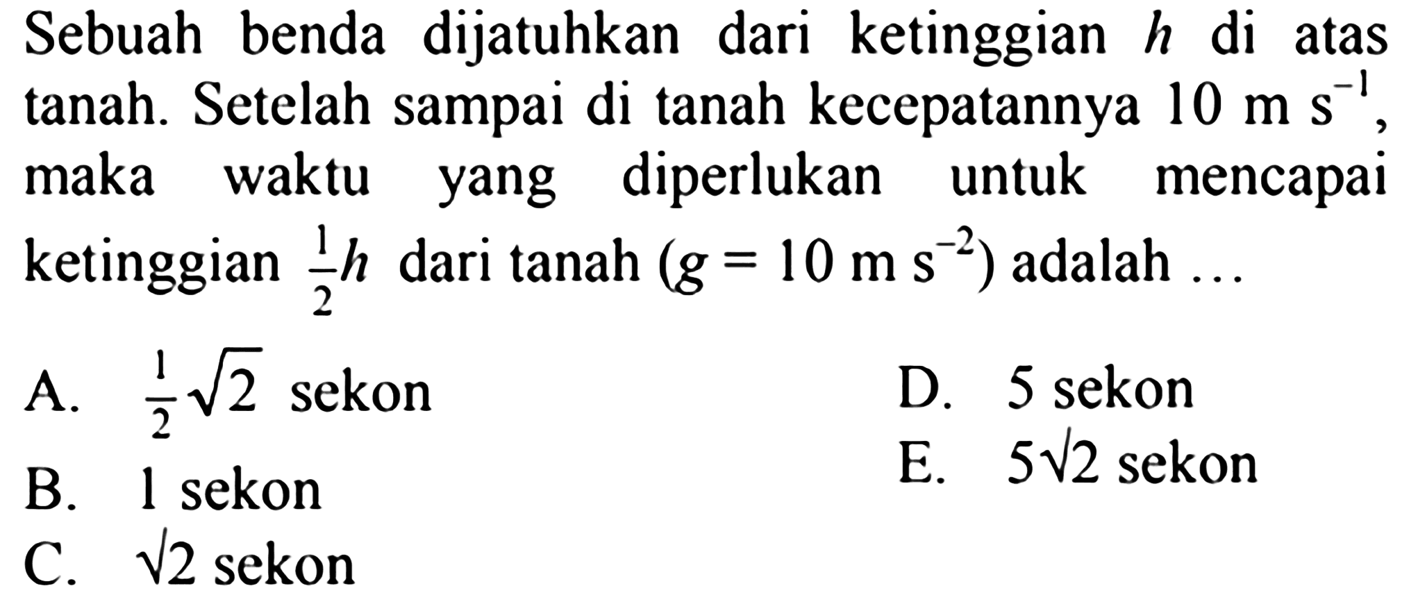 Sebuah benda dijatuhkan dari ketinggian h di atas tanah. Setelah sampai di tanah kecepatannya 10 m s^-1, maka waktu yang diperlukan untuk mencapai ketinggian 1/2 h dari tanah (g=10 m s^-2) adalah  ... 