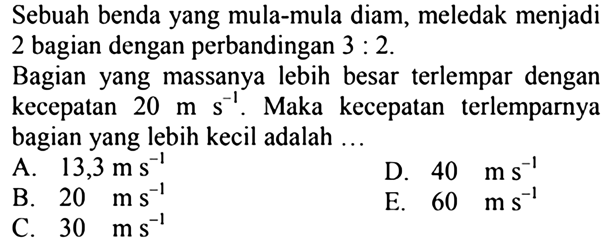 Sebuah benda yang mula-mula diam, meledak menjadi 2 bagian dengan perbandingan  3: 2 .
Bagian yang massanya lebih besar terlempar dengan kecepatan  20 m ~s ~s^(-1) . Maka kecepatan terlemparnya bagian yang lebih kecil adalah ...
A.  13,3 m ~s^(-1) 
D.  40 m ~s^(-1) 
B.  20 ~ms^(-1) 
E.  60 m ~s^(-1) 
C.  30 m ~s^(-1) 