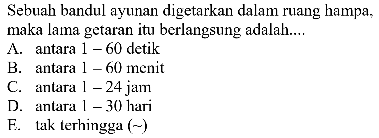 Sebuah bandul ayunan digetarkan dalam ruang hampa, maka lama getaran itu berlangsung adalah....
A. antara  1-60  detik
B. antara  1-60  menit
C. antara  1-24  jam
D. antara  1-30  hari
E. tak terhingga  (~) 