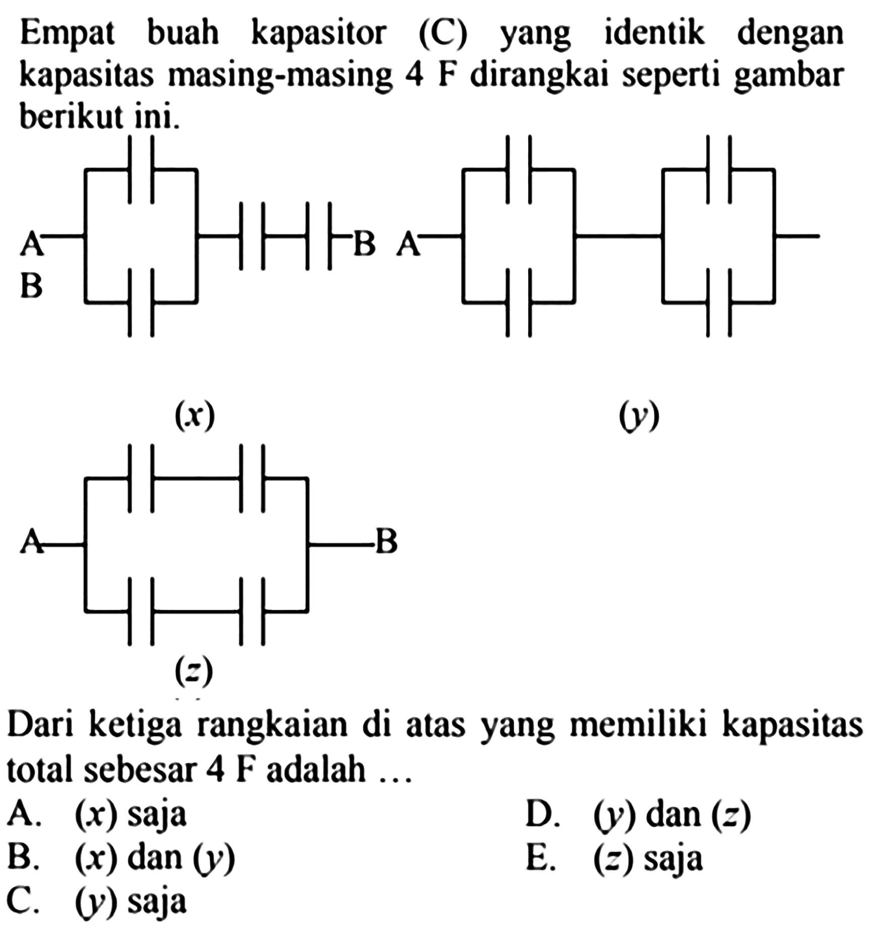 Empat buah kapasitor (C) yang identik dengan kapasitas masing-masing 4 F dirangkai seperti gambar berikut ini. 
A B B (x) A (y) A B (z) 
Dari ketiga rangkaian di atas yang memiliki kapasitas total sebesar 4 F adalah 
A. (x) saja D. (y) dan (z) B. (x) dan (y) E. (z) saja C. (y) saja