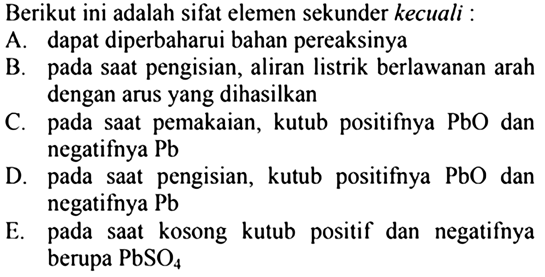 Berikut ini adalah sifat elemen sekunder kecuali:
A. dapat diperbaharui bahan pereaksinya
B. pada saat pengisian, aliran listrik berlawanan arah dengan arus yang dihasilkan
C. pada saat pemakaian, kutub positifnya  PbO  dan negatifnya Pb 
D. pada saat pengisian, kutub positifnya  PbO  dan negatifnya Pb 
E. pada saat kosong kutub positif dan negatifnya berupa  PbSO4 