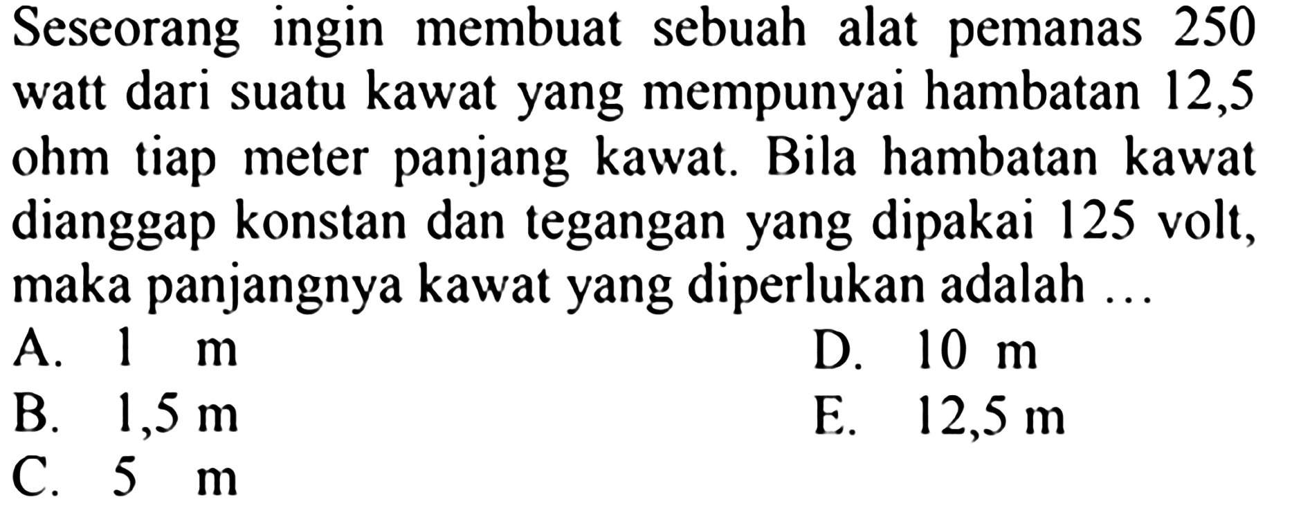 Seseorang ingin membuat sebuah alat pemanas 250 watt dari suatu kawat yang mempunyai hambatan 12,5 ohm tiap meter panjang kawat. Bila hambatan kawat dianggap konstan dan tegangan yang dipakai 125 volt, maka panjangnya kawat yang diperlukan adalah ...