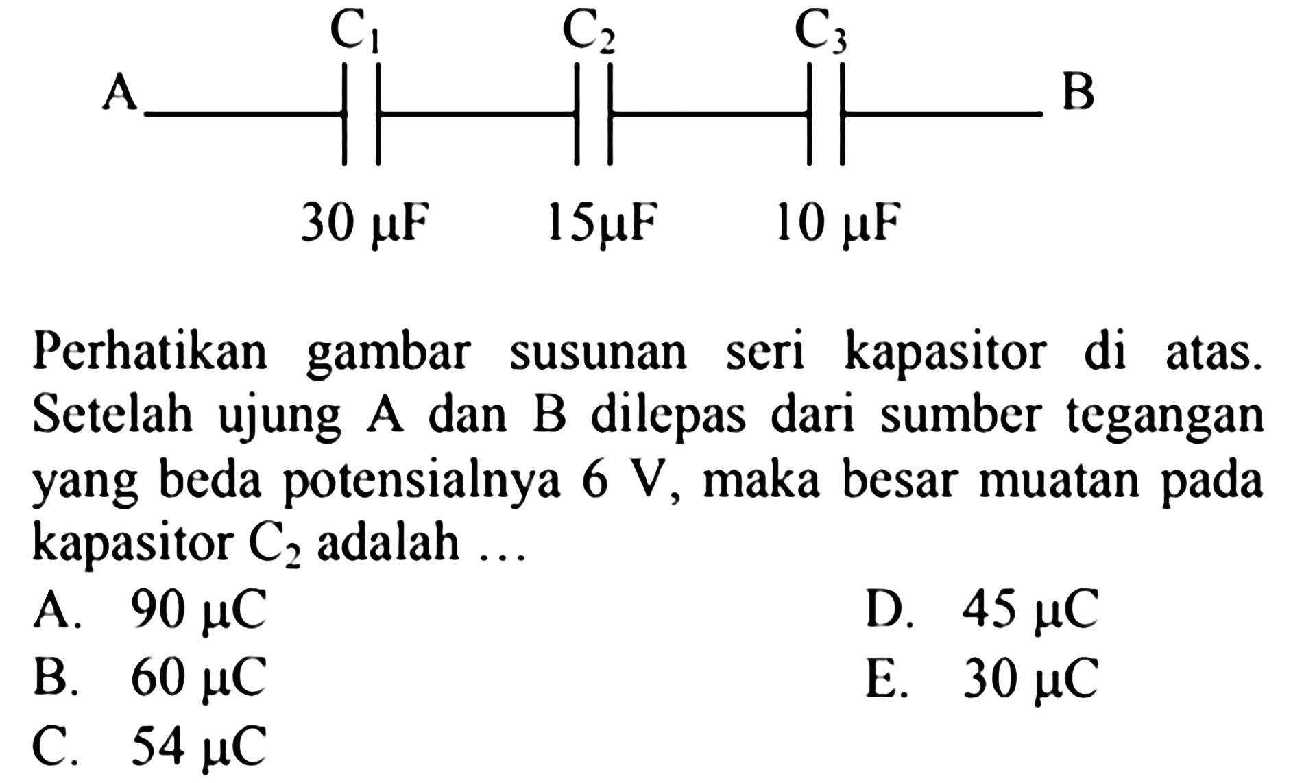 A C1 30 mu F C2 15 mu F C3 10 mu F BPerhatikan gambar susunan seri kapasitor di atas. Setelah ujung A dan B dilepas dari sumber tegangan yang beda potensialnya  6 V , maka besar muatan pada kapasitor  C2  adalah ...