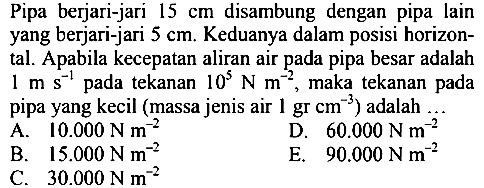 Pipa berjari-jari 15 cm disambung dengan pipa lain yang berjari-jari 5 cm. Keduanya dalam posisi horizontal. Apabila kecepatan aliran air pada pipa besar adalah  1 m s^(-1) pada tekanan  10^5 N m^(-2), maka tekanan pada pipa yang kecil (massa jenis air  1 gr cm^(-3)) adalah ... 