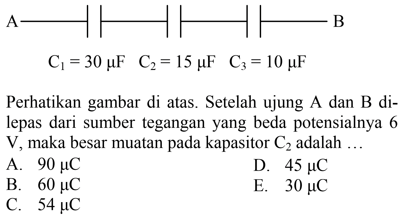 A B C1 = 30 muF C2 = 15 muF C3 = 10 muF Perhatikan gambar di atas. Setelah ujung A dan B di- lepas dari sumber tegangan yang beda potensialnya 6 V, maka besar muatan pada kapasitor C2 adalah ... 