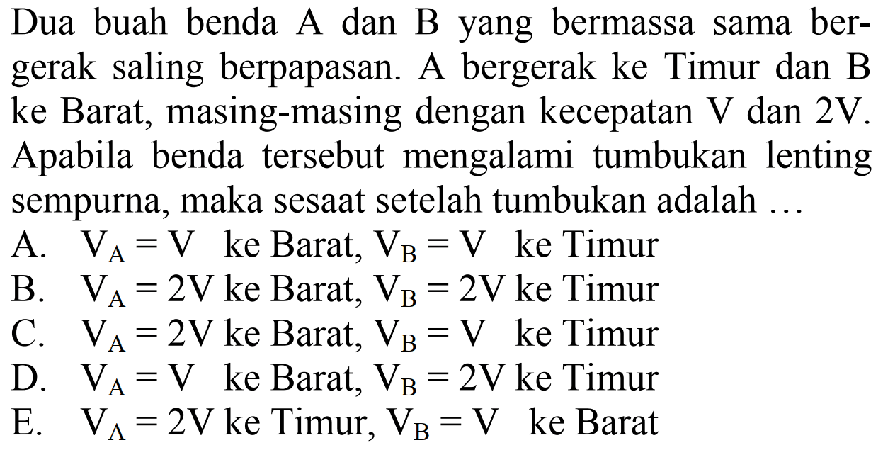 Dua buah benda A dan B yang bermassa sama bergerak saling berpapasan. A bergerak ke Timur dan B ke Barat, masing-masing dengan kecepatan  V  dan  2 ~V . Apabila benda tersebut mengalami tumbukan lenting sempurna, maka sesaat setelah tumbukan adalah ...
A.  V_(A)=V  ke Barat,  V_(B)=V  ke Timur
B.  V_(A)=2 ~V  ke Barat,  V_(B)=2 ~V  ke Timur
C.  V_(A)=2 ~V  ke Barat,  V_(B)=V  ke Timur
D.  V_(A)=V  ke Barat,  V_(B)=2 ~V  ke Timur
E.  V_(A)=2 ~V  ke Timur,  V_(B)=V  ke Barat