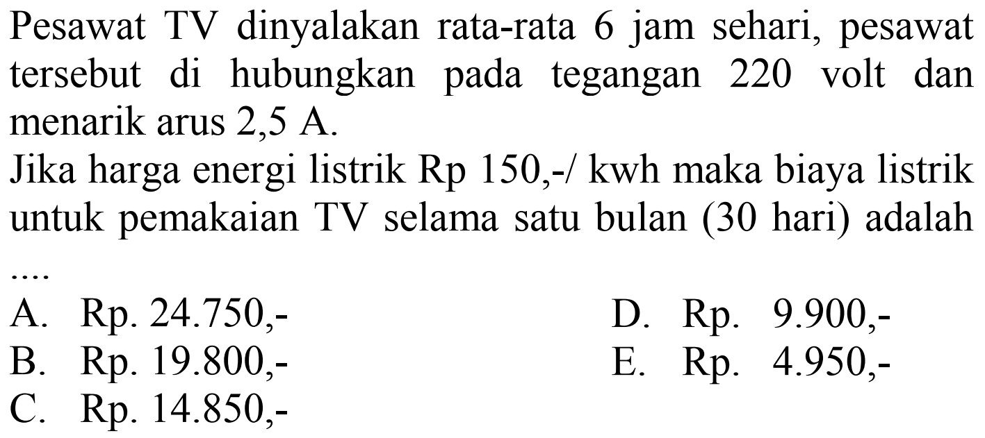 Pesawat TV dinyalakan rata-rata 6 jam sehari, pesawat tersebut di hubungkan pada tegangan 220 volt dan menarik arus 2,5 A. Jika harga energi listrik Rp 150,-/ kwh maka biaya listrik untuk pemakaian TV selama satu bulan (30 hari) adalah .... 