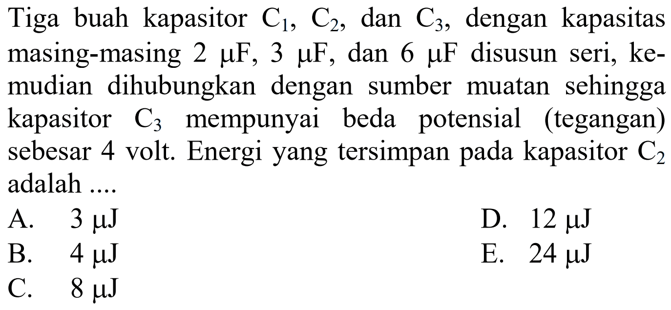 Tiga buah kapasitor C1, C2, dan C3, dengan kapasitas masing-masing 2 mu F, 3 mu F, dan 6 mu F disusun seri, kemudian dihubungkan dengan sumber muatan sehingga kapasitor C3 mempunyai beda potensial (tegangan) sebesar 4 volt. Energi yang tersimpan pada kapasitor C2 adalah ....