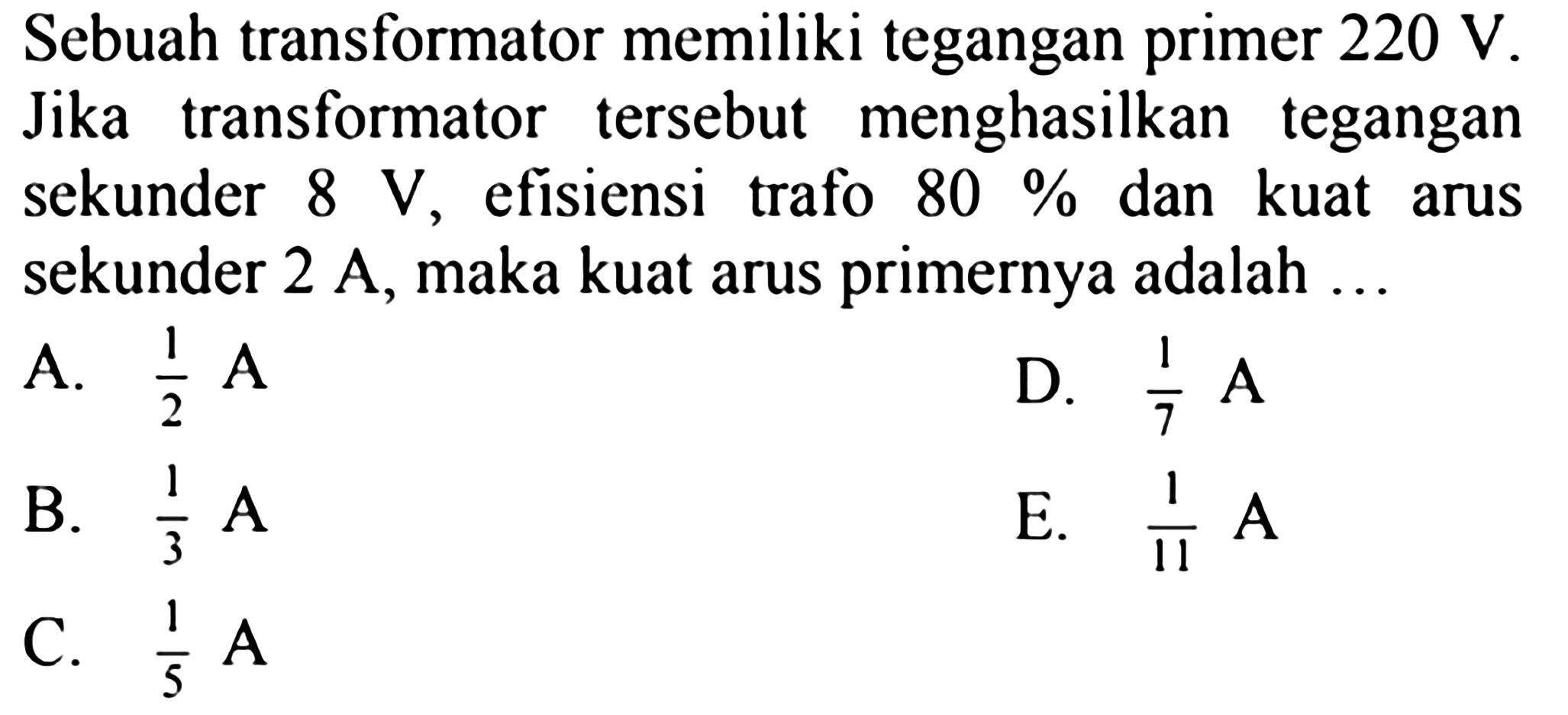 Sebuah transformator memiliki tegangan primer  220 V . Jika transformator tersebut menghasilkan tegangan sekunder  8 V , efisiensi trafo  80%  dan kuat arus sekunder 2 A, maka kuat arus primernya adalah ...