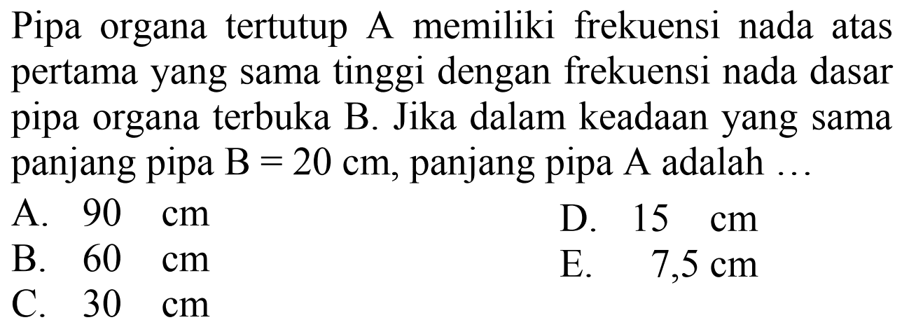 Pipa organa tertutup A memiliki frekuensi nada atas pertama yang sama tinggi dengan frekuensi nada dasar pipa organa terbuka B. Jika dalam keadaan yang sama panjang pipa  \mathrm{B}=20 cm , panjang pipa  A  adalah  .... 
A.  90 cm 
D.  15 cm 
B.  60 cm 
E.  7,5 cm 
C.  30 cm 