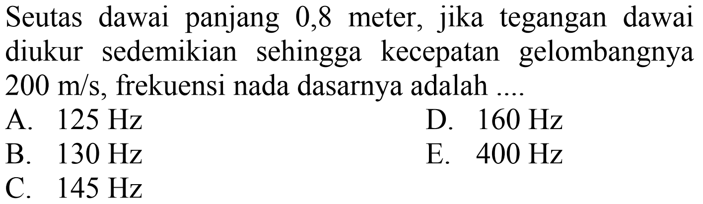 Seutas dawai panjang 0,8 meter, jika tegangan dawai diukur sedemikian sehingga kecepatan gelombangnya  200 m / s , frekuensi nada dasarnya adalah ....
A.  125 Hz 
D.  160 Hz 
B.  130 Hz 
E.  400 Hz 
C.  145 Hz 