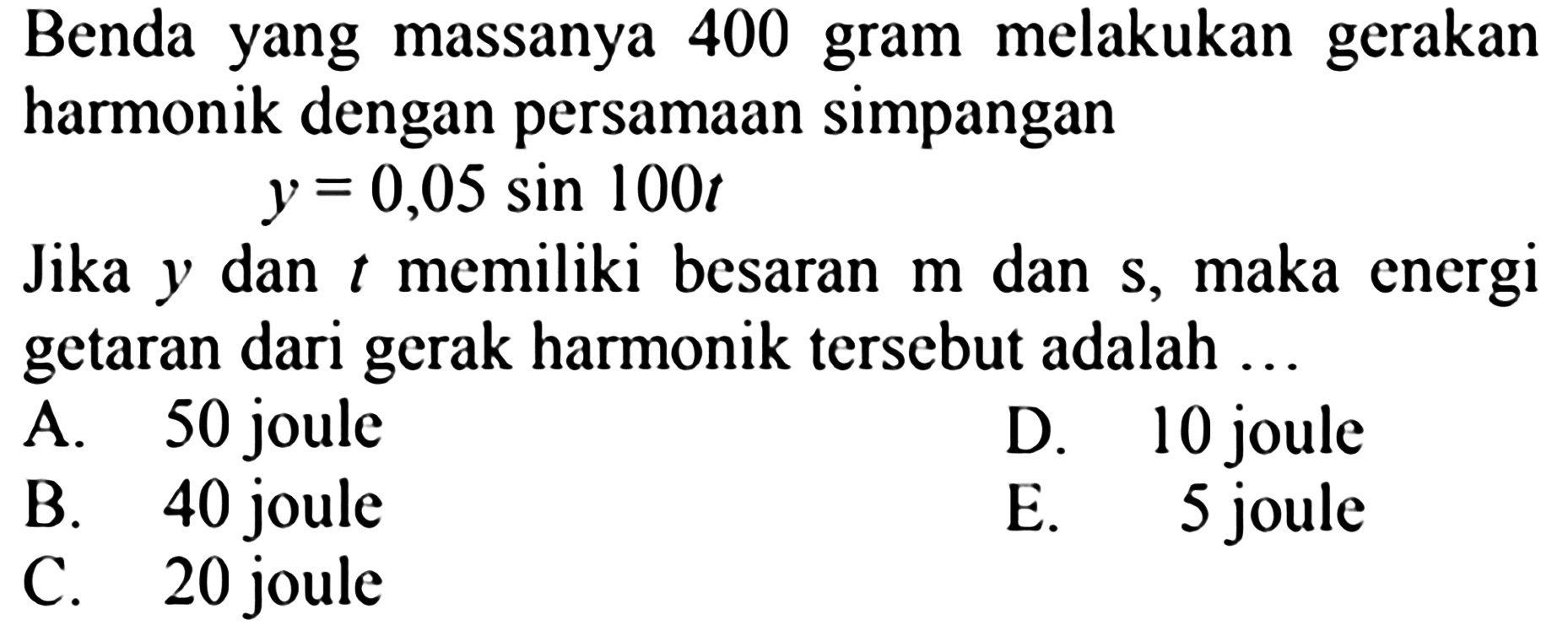 Benda yang massanya 400 gram melakukan gerakan harmonik dengan persamaan simpangan
 y=0,05 sin 100 t 
Jika  y  dan  t  memiliki besaran  m  dan  s , maka energi getaran dari gerak harmonik tersebut adalah ...
A. 50 joule
D. 10 joule
B. 40 joule
E. 5 joule